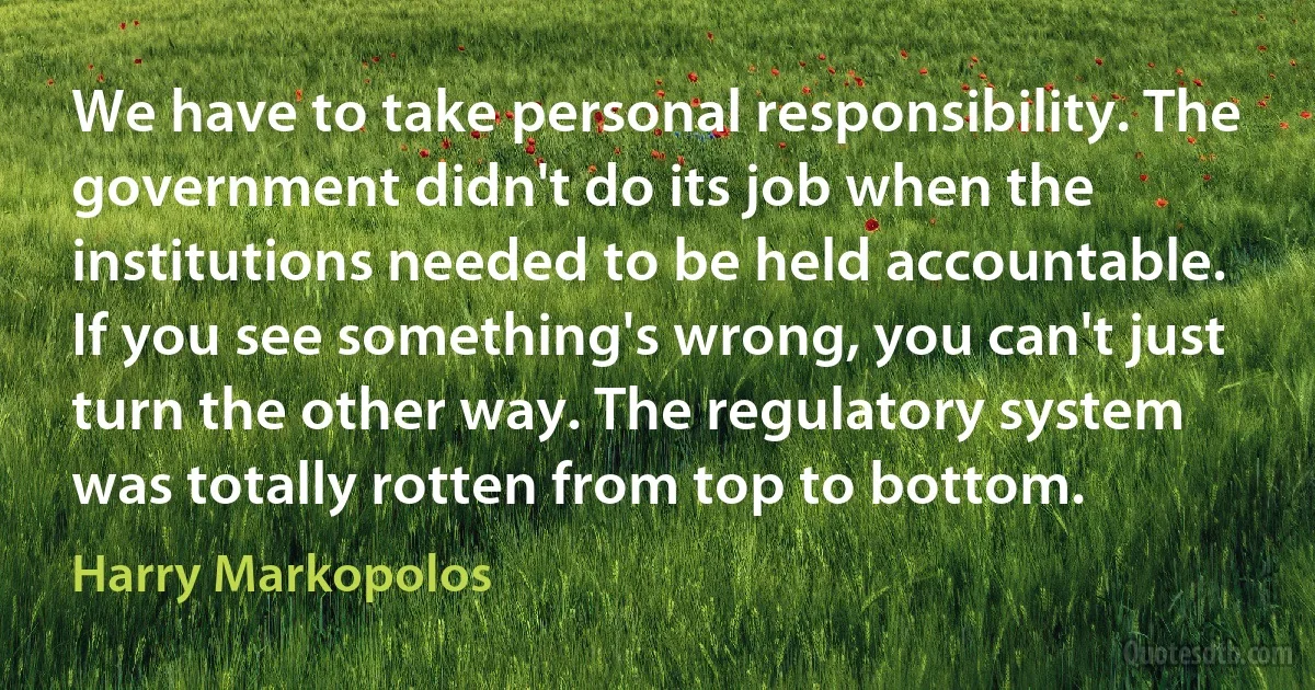 We have to take personal responsibility. The government didn't do its job when the institutions needed to be held accountable. If you see something's wrong, you can't just turn the other way. The regulatory system was totally rotten from top to bottom. (Harry Markopolos)