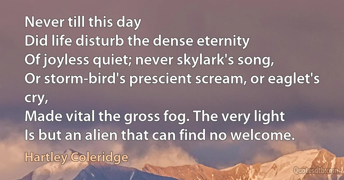 Never till this day
Did life disturb the dense eternity
Of joyless quiet; never skylark's song,
Or storm-bird's prescient scream, or eaglet's cry,
Made vital the gross fog. The very light
Is but an alien that can find no welcome. (Hartley Coleridge)