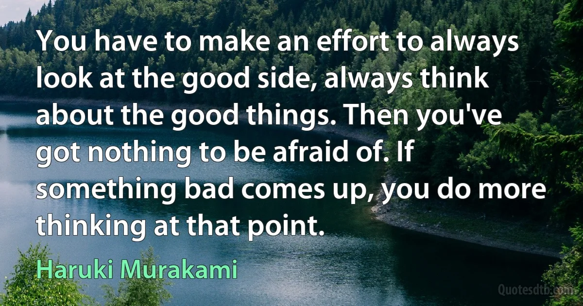 You have to make an effort to always look at the good side, always think about the good things. Then you've got nothing to be afraid of. If something bad comes up, you do more thinking at that point. (Haruki Murakami)