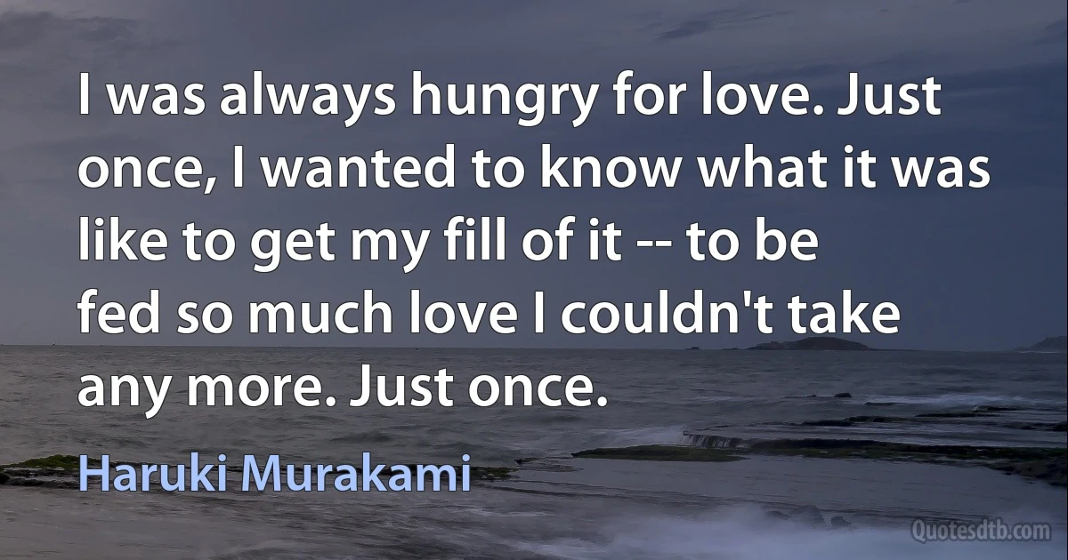 I was always hungry for love. Just once, I wanted to know what it was like to get my fill of it -- to be fed so much love I couldn't take any more. Just once. (Haruki Murakami)