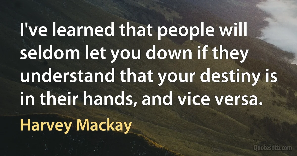 I've learned that people will seldom let you down if they understand that your destiny is in their hands, and vice versa. (Harvey Mackay)