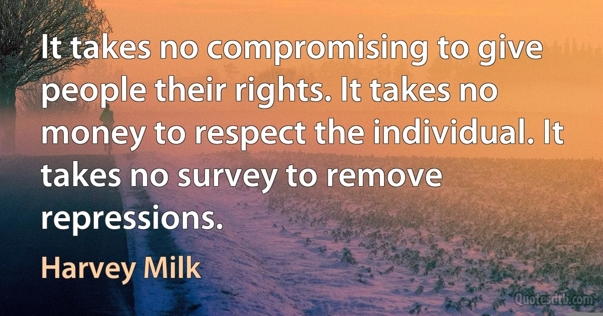 It takes no compromising to give people their rights. It takes no money to respect the individual. It takes no survey to remove repressions. (Harvey Milk)