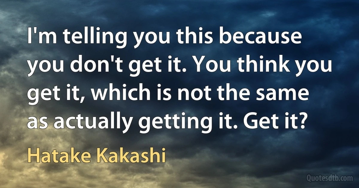 I'm telling you this because you don't get it. You think you get it, which is not the same as actually getting it. Get it? (Hatake Kakashi)