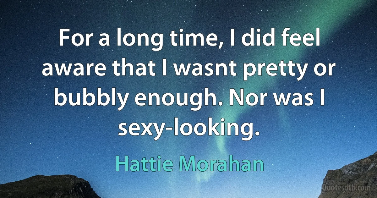 For a long time, I did feel aware that I wasnt pretty or bubbly enough. Nor was I sexy-looking. (Hattie Morahan)