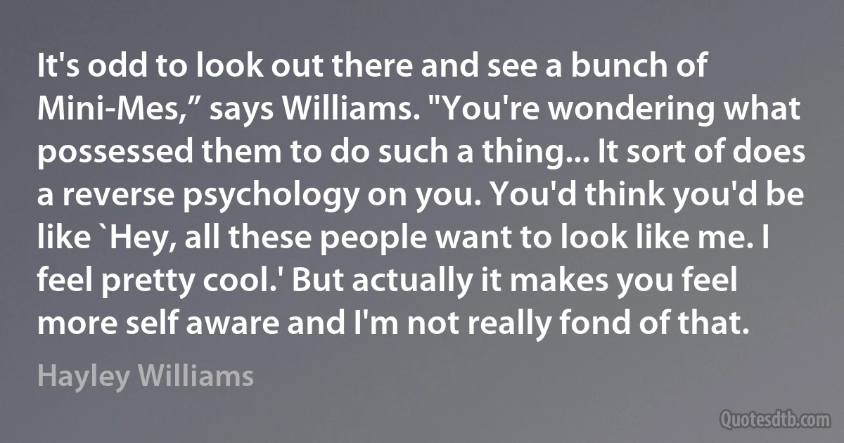 It's odd to look out there and see a bunch of Mini-Mes,” says Williams. "You're wondering what possessed them to do such a thing... It sort of does a reverse psychology on you. You'd think you'd be like `Hey, all these people want to look like me. I feel pretty cool.' But actually it makes you feel more self aware and I'm not really fond of that. (Hayley Williams)