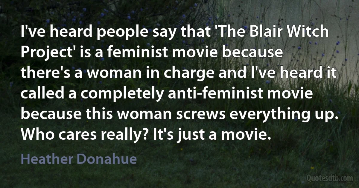 I've heard people say that 'The Blair Witch Project' is a feminist movie because there's a woman in charge and I've heard it called a completely anti-feminist movie because this woman screws everything up. Who cares really? It's just a movie. (Heather Donahue)