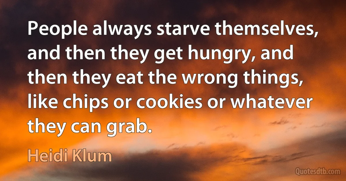 People always starve themselves, and then they get hungry, and then they eat the wrong things, like chips or cookies or whatever they can grab. (Heidi Klum)