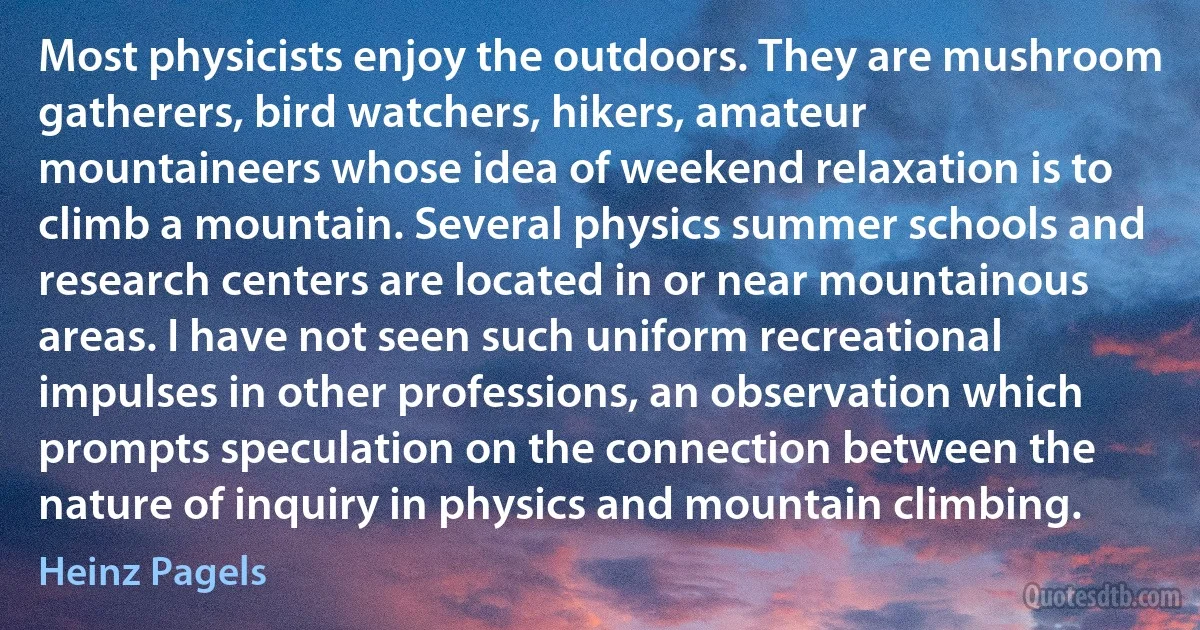 Most physicists enjoy the outdoors. They are mushroom gatherers, bird watchers, hikers, amateur mountaineers whose idea of weekend relaxation is to climb a mountain. Several physics summer schools and research centers are located in or near mountainous areas. I have not seen such uniform recreational impulses in other professions, an observation which prompts speculation on the connection between the nature of inquiry in physics and mountain climbing. (Heinz Pagels)