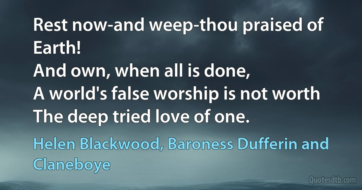 Rest now-and weep-thou praised of Earth!
And own, when all is done,
A world's false worship is not worth
The deep tried love of one. (Helen Blackwood, Baroness Dufferin and Claneboye)