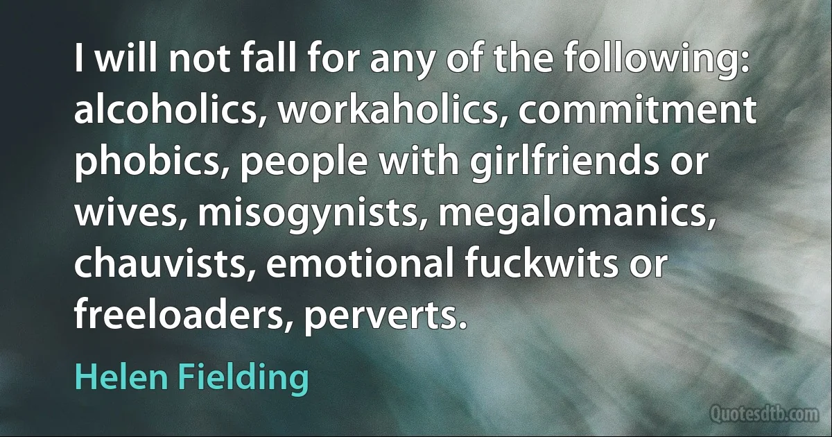 I will not fall for any of the following: alcoholics, workaholics, commitment phobics, people with girlfriends or wives, misogynists, megalomanics, chauvists, emotional fuckwits or freeloaders, perverts. (Helen Fielding)