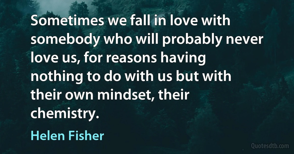 Sometimes we fall in love with somebody who will probably never love us, for reasons having nothing to do with us but with their own mindset, their chemistry. (Helen Fisher)