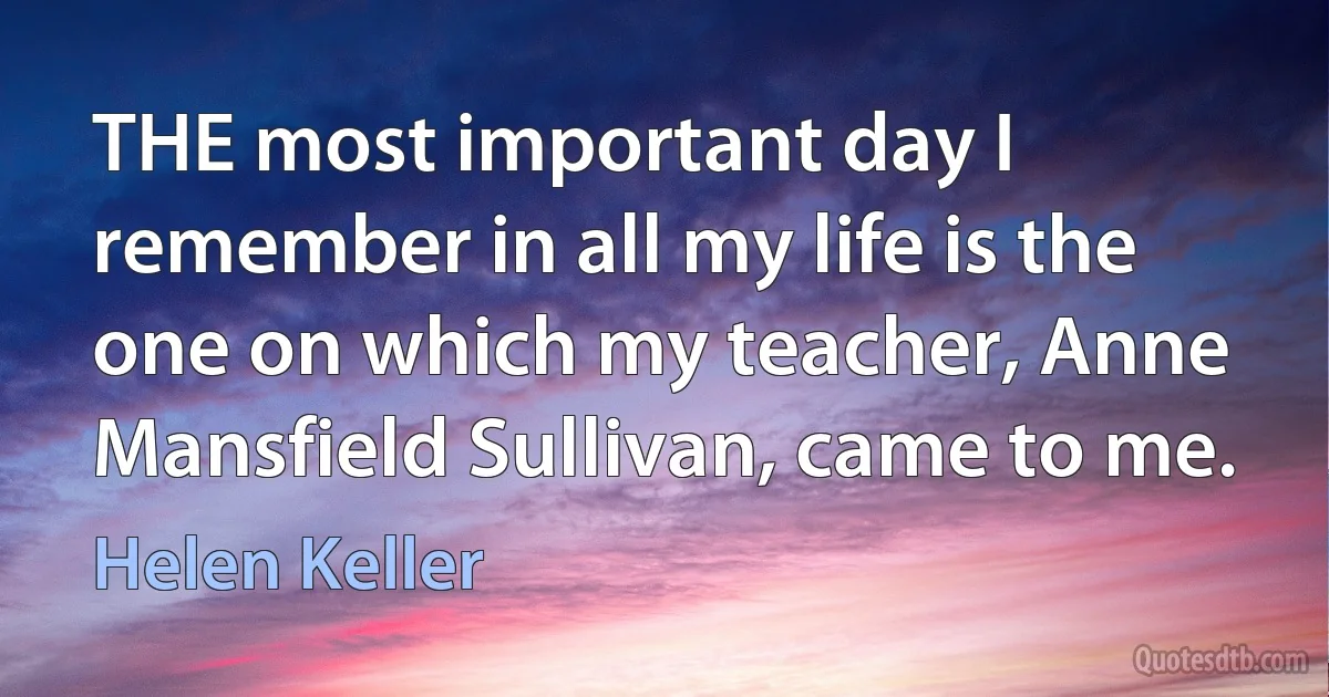 THE most important day I remember in all my life is the one on which my teacher, Anne Mansfield Sullivan, came to me. (Helen Keller)