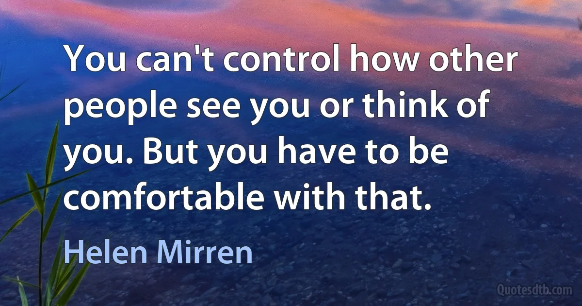 You can't control how other people see you or think of you. But you have to be comfortable with that. (Helen Mirren)