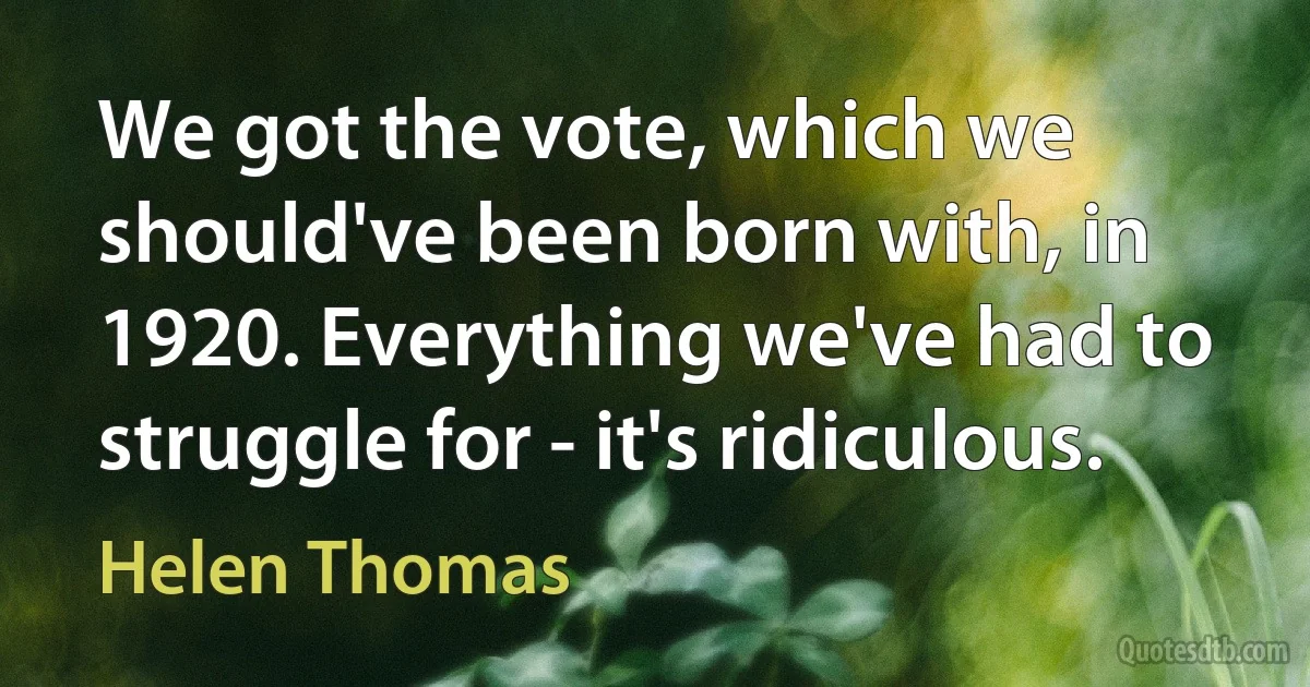 We got the vote, which we should've been born with, in 1920. Everything we've had to struggle for - it's ridiculous. (Helen Thomas)