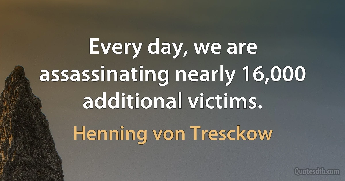 Every day, we are assassinating nearly 16,000 additional victims. (Henning von Tresckow)