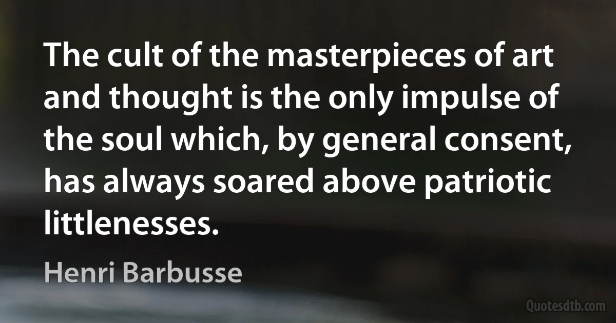 The cult of the masterpieces of art and thought is the only impulse of the soul which, by general consent, has always soared above patriotic littlenesses. (Henri Barbusse)