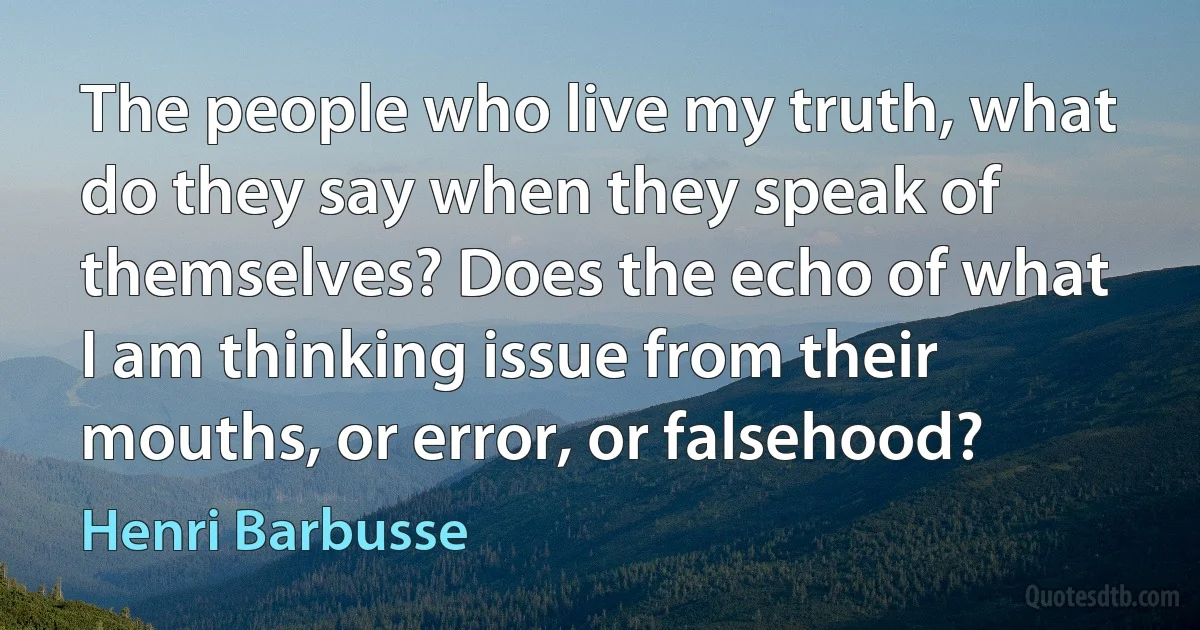 The people who live my truth, what do they say when they speak of themselves? Does the echo of what I am thinking issue from their mouths, or error, or falsehood? (Henri Barbusse)