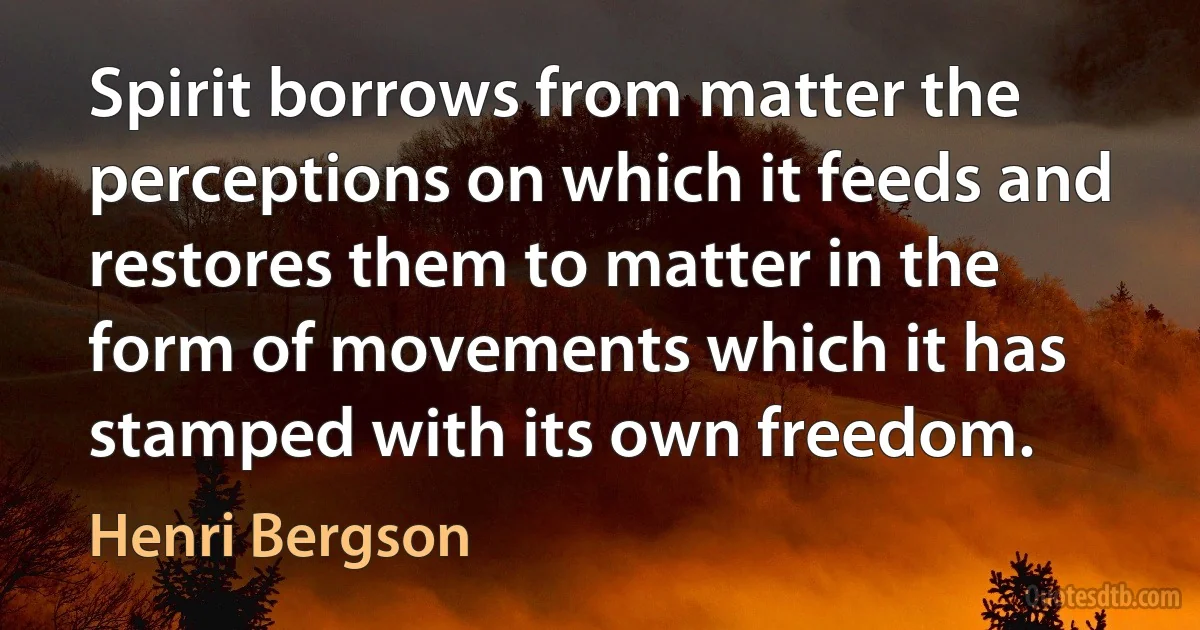 Spirit borrows from matter the perceptions on which it feeds and restores them to matter in the form of movements which it has stamped with its own freedom. (Henri Bergson)