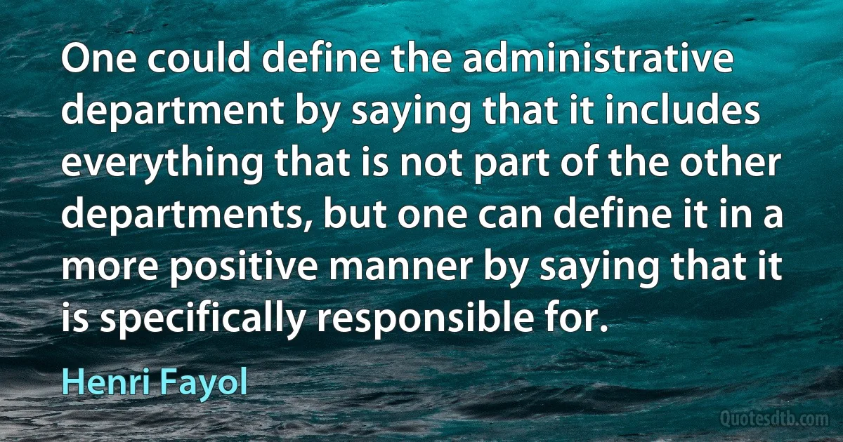 One could define the administrative department by saying that it includes everything that is not part of the other departments, but one can define it in a more positive manner by saying that it is specifically responsible for. (Henri Fayol)