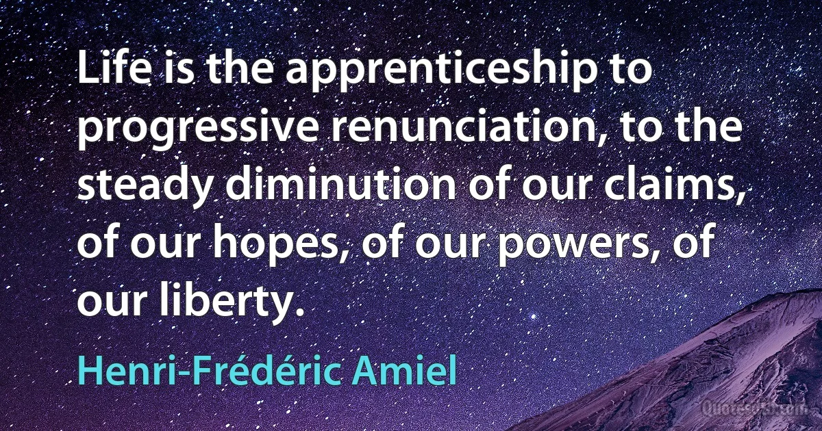 Life is the apprenticeship to progressive renunciation, to the steady diminution of our claims, of our hopes, of our powers, of our liberty. (Henri-Frédéric Amiel)