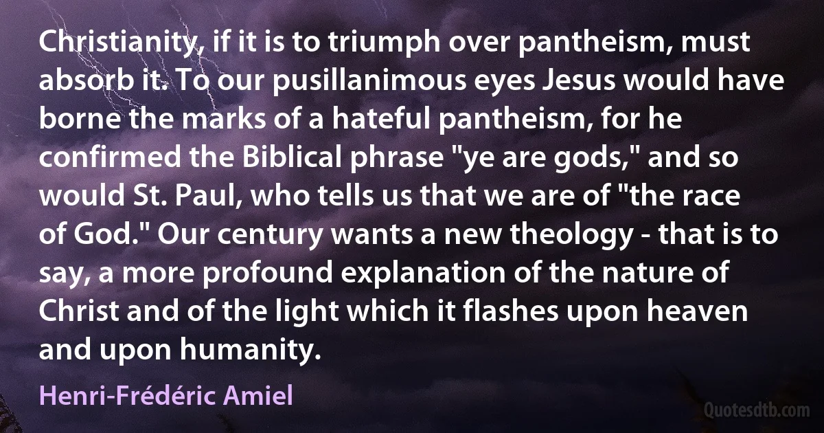 Christianity, if it is to triumph over pantheism, must absorb it. To our pusillanimous eyes Jesus would have borne the marks of a hateful pantheism, for he confirmed the Biblical phrase "ye are gods," and so would St. Paul, who tells us that we are of "the race of God." Our century wants a new theology - that is to say, a more profound explanation of the nature of Christ and of the light which it flashes upon heaven and upon humanity. (Henri-Frédéric Amiel)