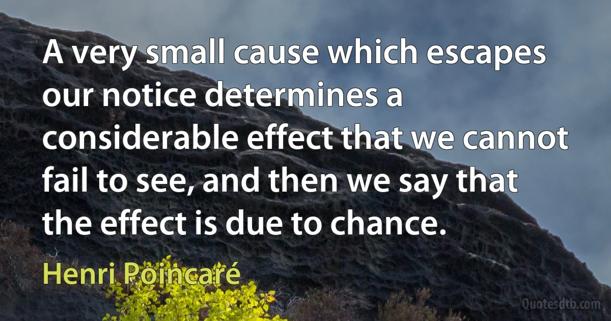 A very small cause which escapes our notice determines a considerable effect that we cannot fail to see, and then we say that the effect is due to chance. (Henri Poincaré)