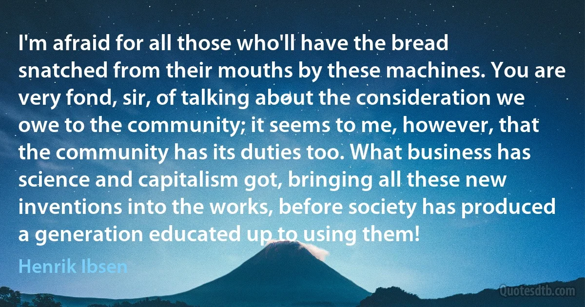 I'm afraid for all those who'll have the bread snatched from their mouths by these machines. You are very fond, sir, of talking about the consideration we owe to the community; it seems to me, however, that the community has its duties too. What business has science and capitalism got, bringing all these new inventions into the works, before society has produced a generation educated up to using them! (Henrik Ibsen)