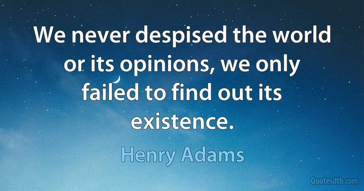 We never despised the world or its opinions, we only failed to find out its existence. (Henry Adams)