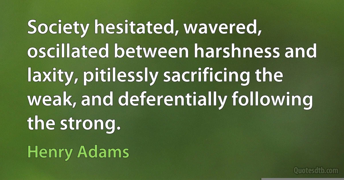 Society hesitated, wavered, oscillated between harshness and laxity, pitilessly sacrificing the weak, and deferentially following the strong. (Henry Adams)