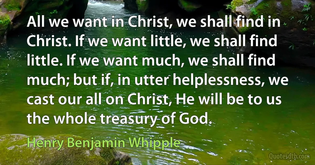 All we want in Christ, we shall find in Christ. If we want little, we shall find little. If we want much, we shall find much; but if, in utter helplessness, we cast our all on Christ, He will be to us the whole treasury of God. (Henry Benjamin Whipple)