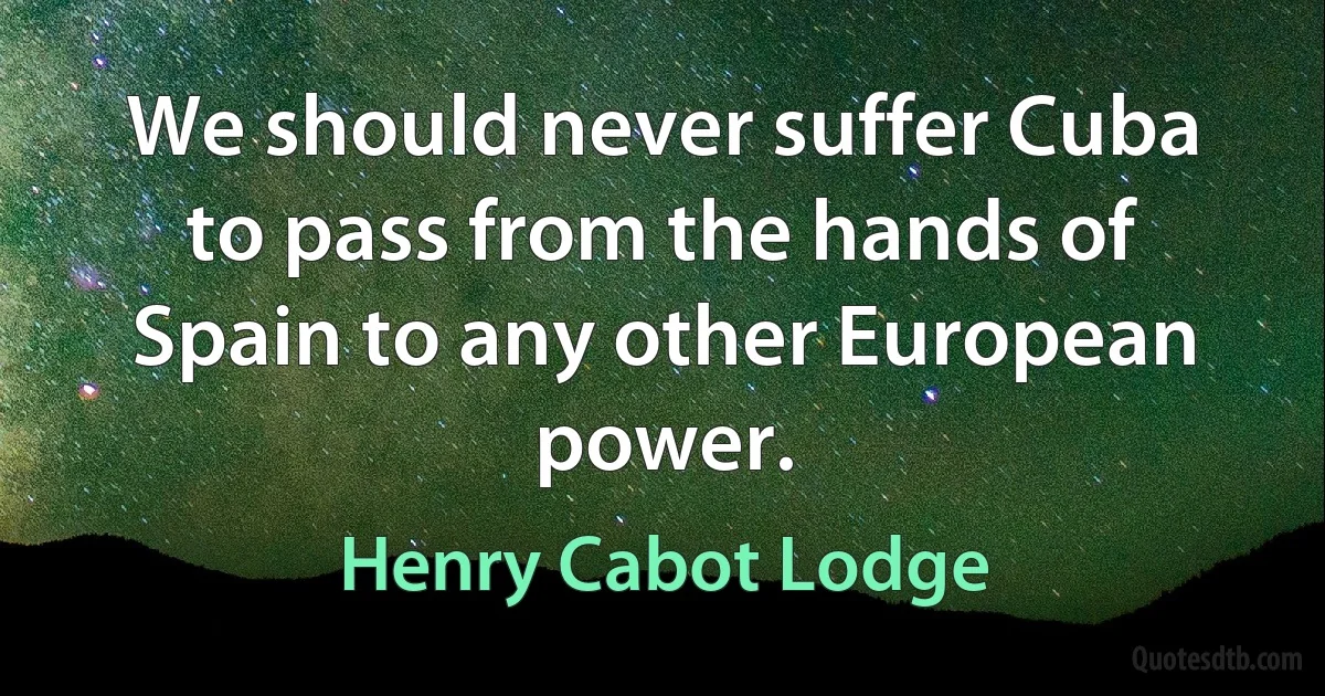 We should never suffer Cuba to pass from the hands of Spain to any other European power. (Henry Cabot Lodge)