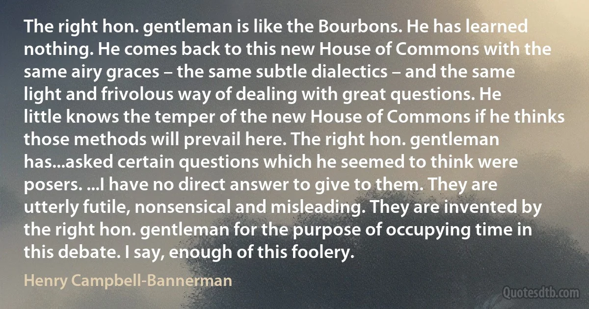 The right hon. gentleman is like the Bourbons. He has learned nothing. He comes back to this new House of Commons with the same airy graces – the same subtle dialectics – and the same light and frivolous way of dealing with great questions. He little knows the temper of the new House of Commons if he thinks those methods will prevail here. The right hon. gentleman has...asked certain questions which he seemed to think were posers. ...I have no direct answer to give to them. They are utterly futile, nonsensical and misleading. They are invented by the right hon. gentleman for the purpose of occupying time in this debate. I say, enough of this foolery. (Henry Campbell-Bannerman)