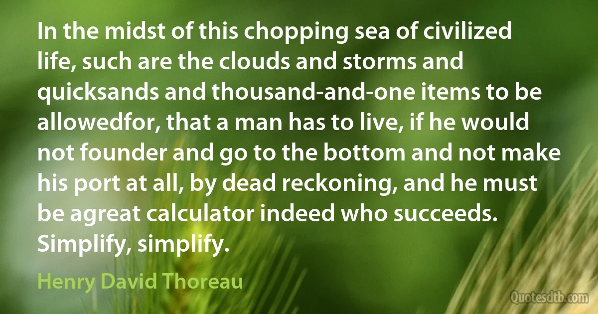 In the midst of this chopping sea of civilized life, such are the clouds and storms and quicksands and thousand-and-one items to be allowedfor, that a man has to live, if he would not founder and go to the bottom and not make his port at all, by dead reckoning, and he must be agreat calculator indeed who succeeds. Simplify, simplify. (Henry David Thoreau)