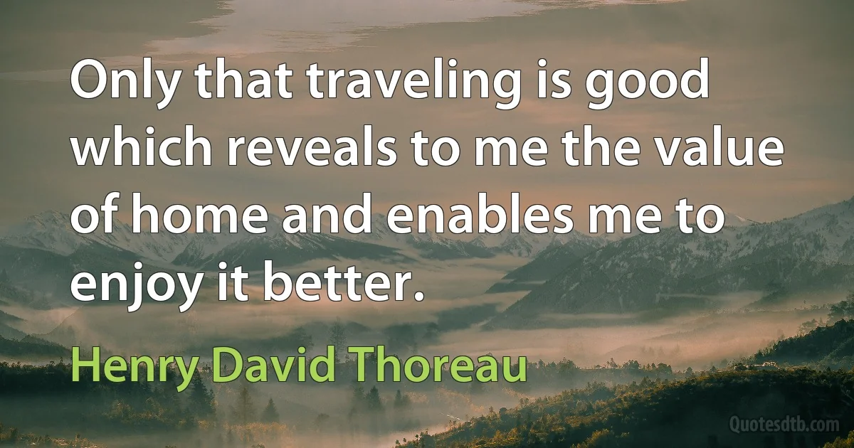 Only that traveling is good which reveals to me the value of home and enables me to enjoy it better. (Henry David Thoreau)