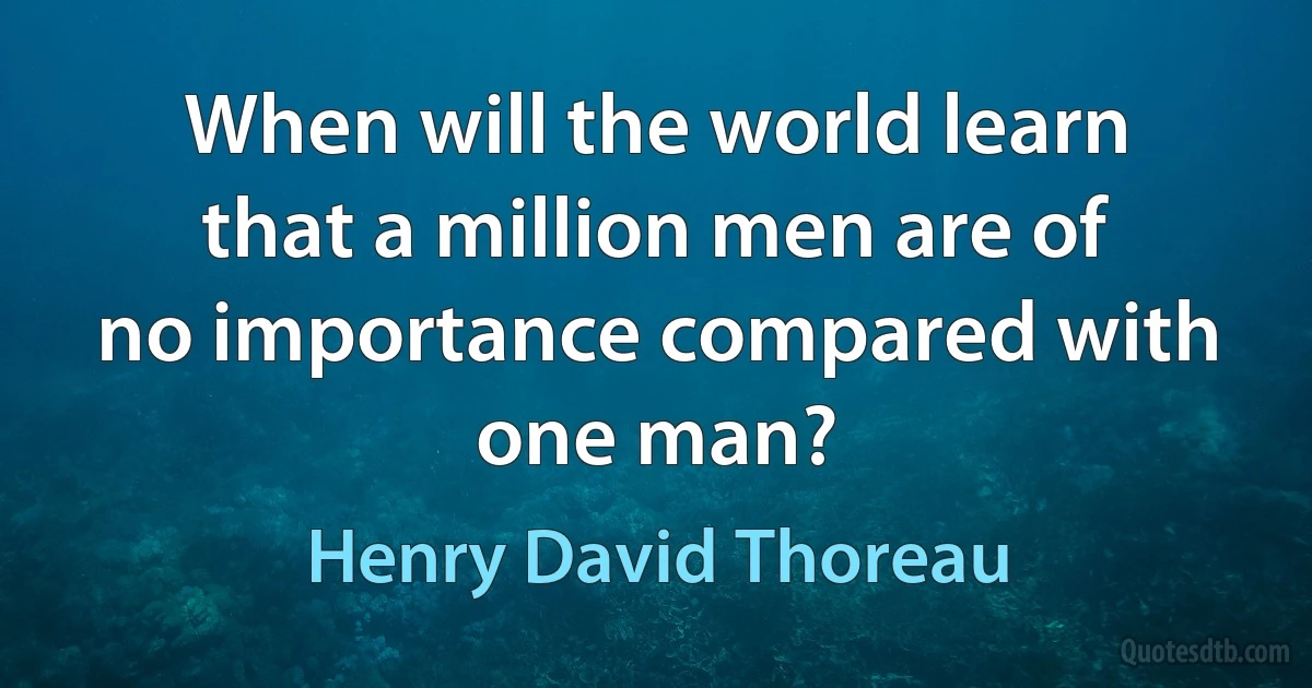 When will the world learn that a million men are of no importance compared with one man? (Henry David Thoreau)