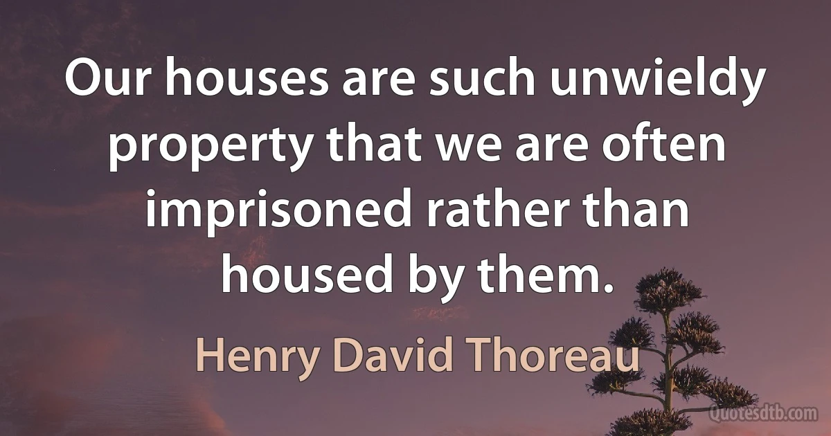 Our houses are such unwieldy property that we are often imprisoned rather than housed by them. (Henry David Thoreau)