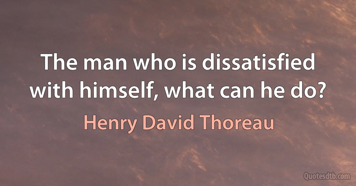 The man who is dissatisfied with himself, what can he do? (Henry David Thoreau)