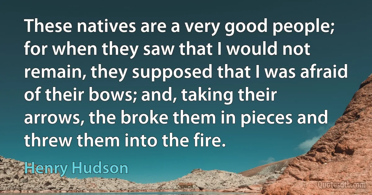 These natives are a very good people; for when they saw that I would not remain, they supposed that I was afraid of their bows; and, taking their arrows, the broke them in pieces and threw them into the fire. (Henry Hudson)