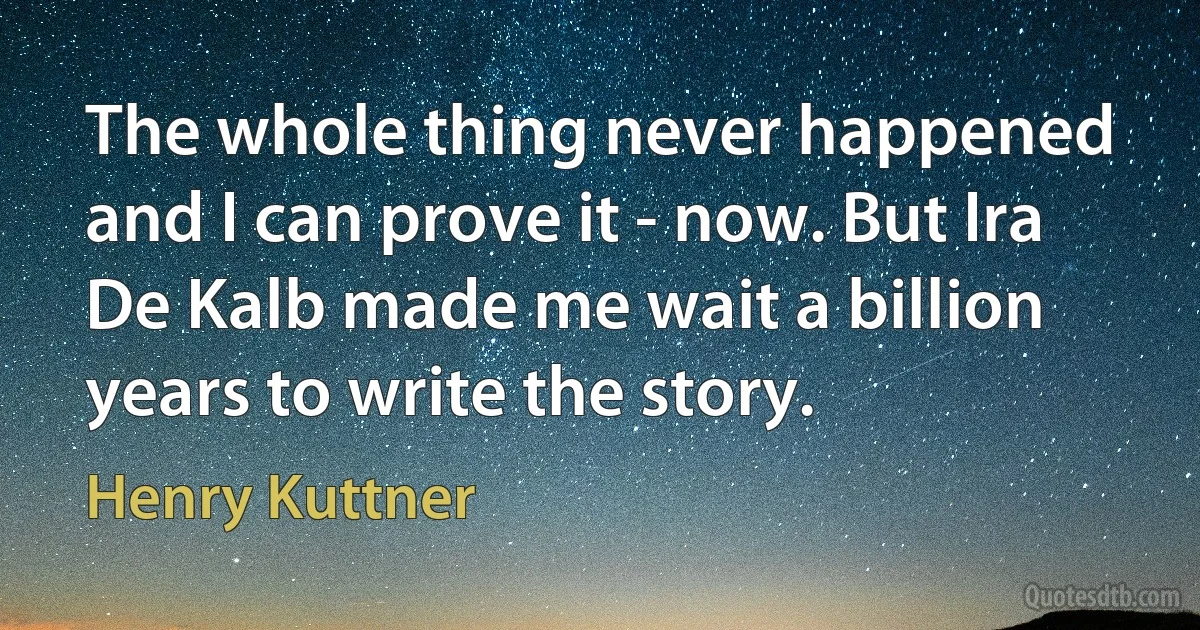 The whole thing never happened and I can prove it - now. But Ira De Kalb made me wait a billion years to write the story. (Henry Kuttner)