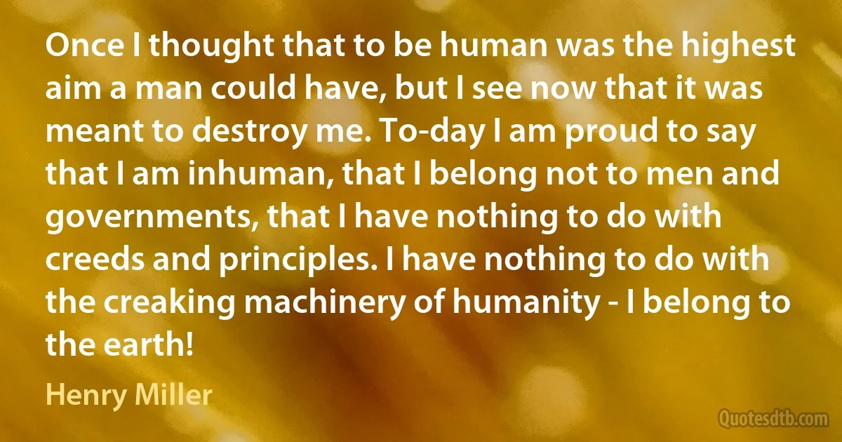 Once I thought that to be human was the highest aim a man could have, but I see now that it was meant to destroy me. To-day I am proud to say that I am inhuman, that I belong not to men and governments, that I have nothing to do with creeds and principles. I have nothing to do with the creaking machinery of humanity - I belong to the earth! (Henry Miller)