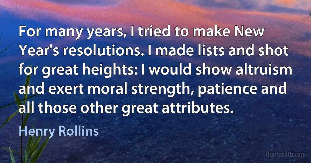 For many years, I tried to make New Year's resolutions. I made lists and shot for great heights: I would show altruism and exert moral strength, patience and all those other great attributes. (Henry Rollins)