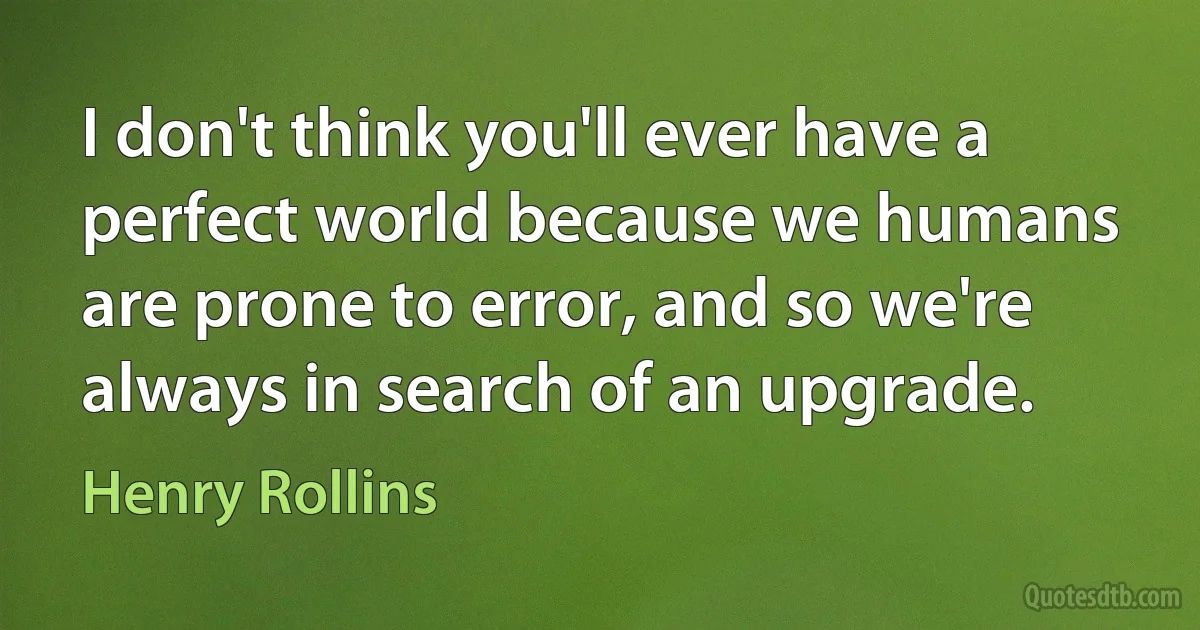 I don't think you'll ever have a perfect world because we humans are prone to error, and so we're always in search of an upgrade. (Henry Rollins)