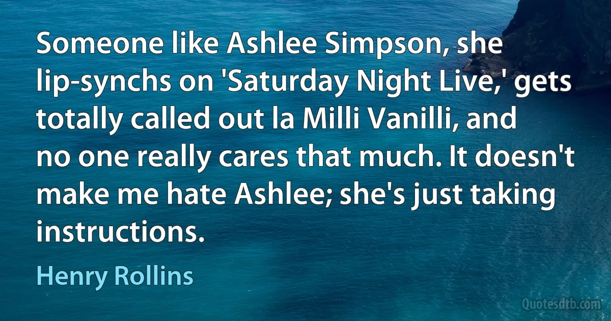 Someone like Ashlee Simpson, she lip-synchs on 'Saturday Night Live,' gets totally called out la Milli Vanilli, and no one really cares that much. It doesn't make me hate Ashlee; she's just taking instructions. (Henry Rollins)