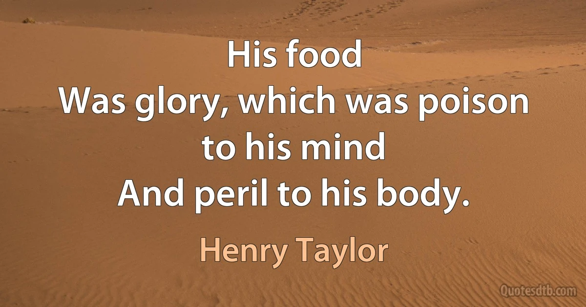 His food
Was glory, which was poison to his mind
And peril to his body. (Henry Taylor)