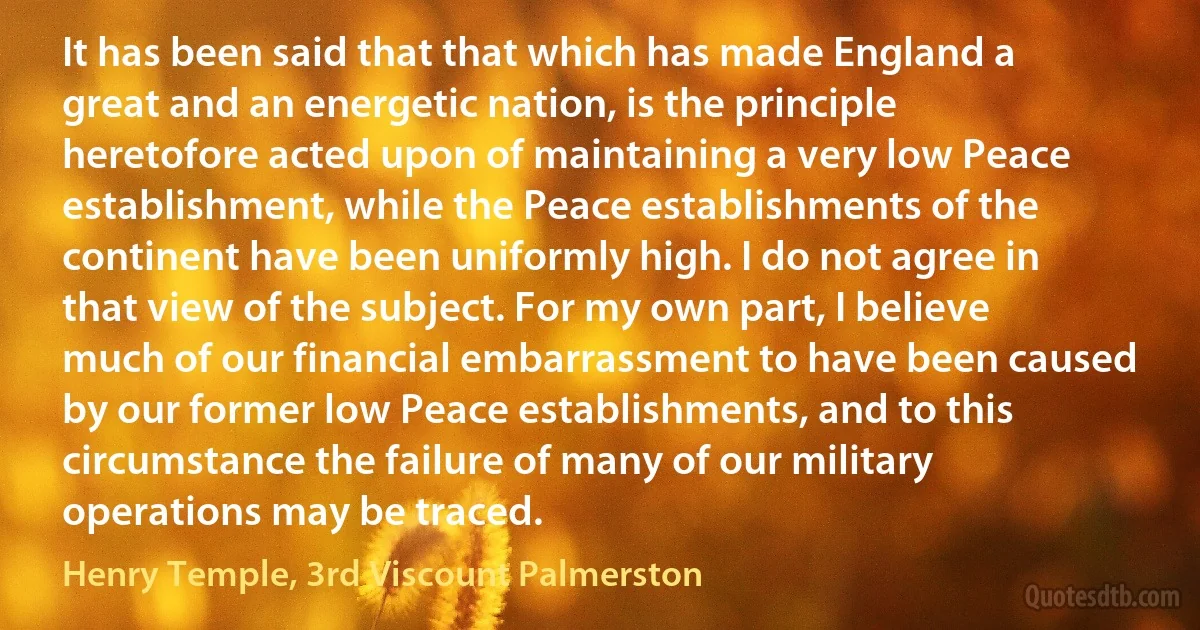 It has been said that that which has made England a great and an energetic nation, is the principle heretofore acted upon of maintaining a very low Peace establishment, while the Peace establishments of the continent have been uniformly high. I do not agree in that view of the subject. For my own part, I believe much of our financial embarrassment to have been caused by our former low Peace establishments, and to this circumstance the failure of many of our military operations may be traced. (Henry Temple, 3rd Viscount Palmerston)