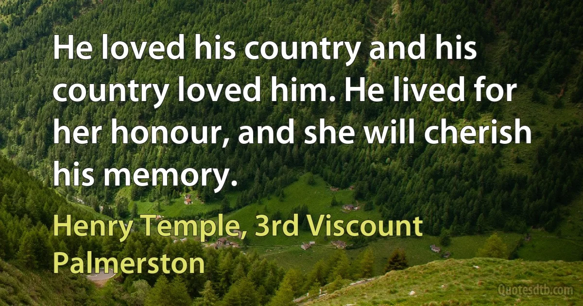 He loved his country and his country loved him. He lived for her honour, and she will cherish his memory. (Henry Temple, 3rd Viscount Palmerston)