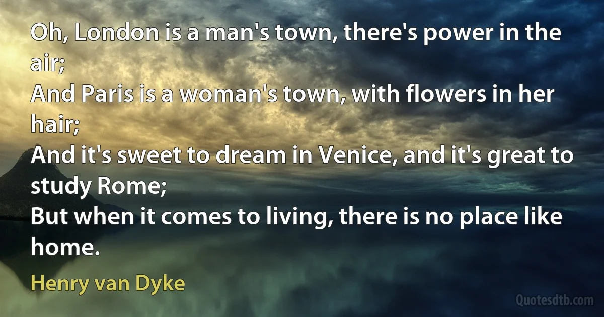 Oh, London is a man's town, there's power in the air;
And Paris is a woman's town, with flowers in her hair;
And it's sweet to dream in Venice, and it's great to study Rome;
But when it comes to living, there is no place like home. (Henry van Dyke)