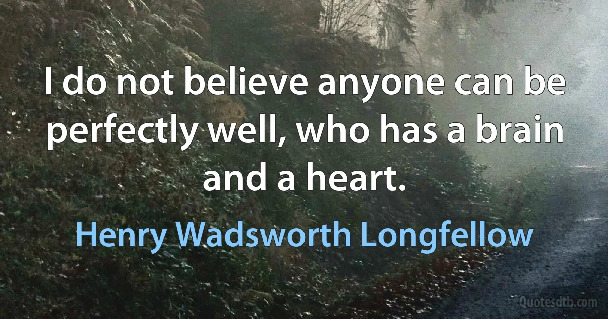 I do not believe anyone can be perfectly well, who has a brain and a heart. (Henry Wadsworth Longfellow)