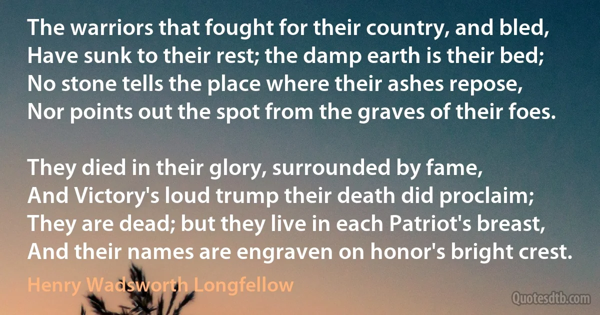 The warriors that fought for their country, and bled,
Have sunk to their rest; the damp earth is their bed;
No stone tells the place where their ashes repose,
Nor points out the spot from the graves of their foes.

They died in their glory, surrounded by fame,
And Victory's loud trump their death did proclaim;
They are dead; but they live in each Patriot's breast,
And their names are engraven on honor's bright crest. (Henry Wadsworth Longfellow)