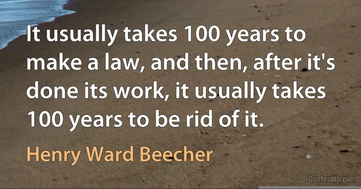 It usually takes 100 years to make a law, and then, after it's done its work, it usually takes 100 years to be rid of it. (Henry Ward Beecher)